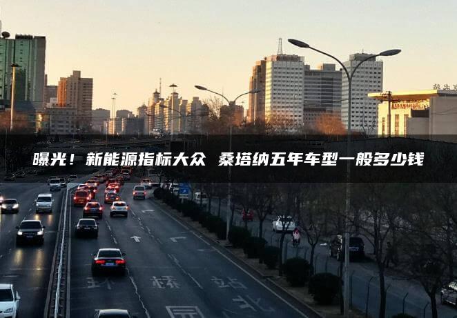曝光！新能源指标大众 桑塔纳五年车型一般多少钱