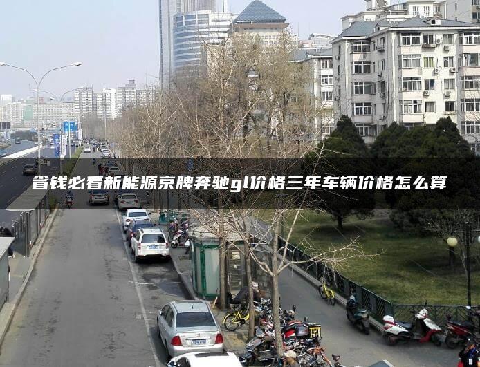 省钱必看新能源京牌奔驰gl价格三年车辆价格怎么算