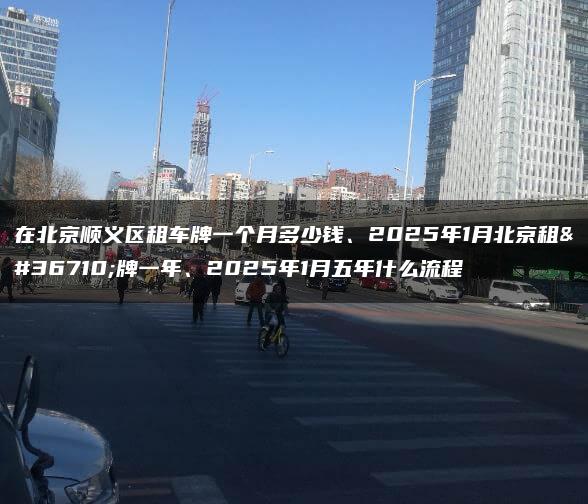 在北京顺义区租车牌一个月多少钱、2025年1月北京租车牌一年、2025年1月五年什么流程