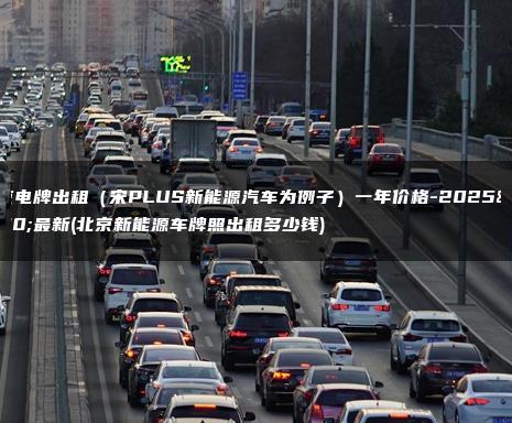 北京电牌出租（宋PLUS新能源汽车为例子）一年价格-2025年最新(北京新能源车牌照出租多少钱)