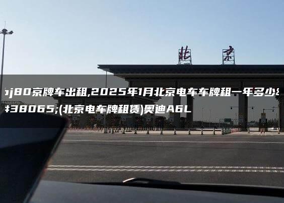 bj80京牌车出租,2025年1月北京电车车牌租一年多少钱(北京电车牌租赁)奥迪A6L