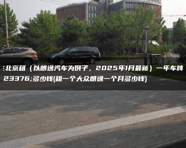 在北京租（以朗逸汽车为例子，2025年1月最新）一年车牌子多少钱(租一个大众朗逸一个月多少钱)