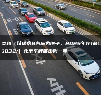 我要租（以瑞虎8汽车为例子，2025年1月最新）北京车牌多少钱一年