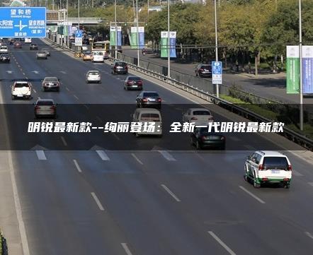 明锐最新款–绚丽登场：全新一代明锐最新款