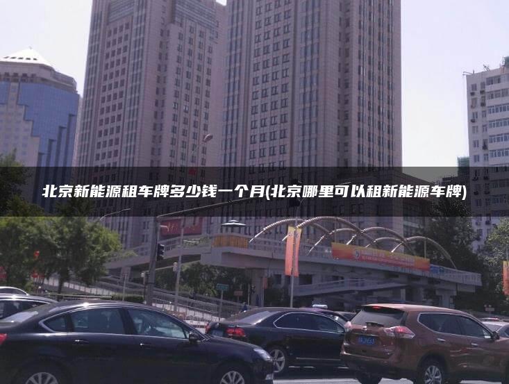 北京新能源租车牌多少钱一个月(北京哪里可以租新能源车牌)