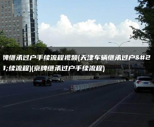 京牌继承过户手续流程视频(天津车辆继承过户手续流程)(京牌继承过户手续流程)