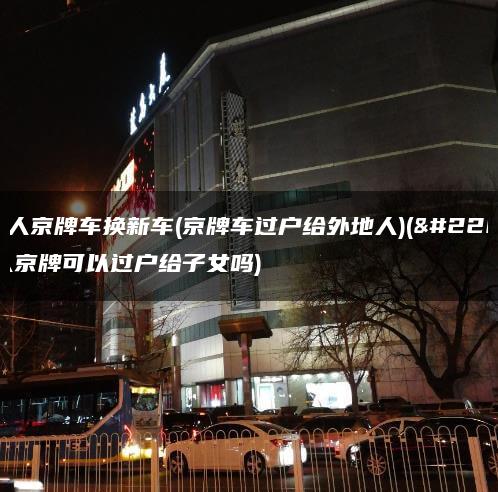 外地人京牌车换新车(京牌车过户给外地人)(外地人京牌可以过户给子女吗)