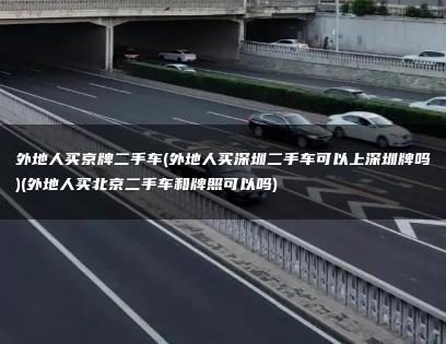 外地人买京牌二手车(外地人买深圳二手车可以上深圳牌吗)(外地人买北京二手车和牌照可以吗)
