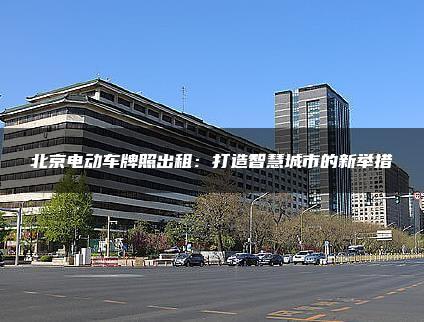 北京电动车牌照出租：打造智慧城市的新举措