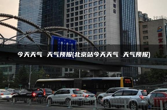 今天天气 天气预报(北京站今天天气 天气预报)