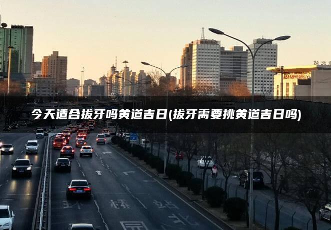 今天适合拔牙吗黄道吉日(拔牙需要挑黄道吉日吗)