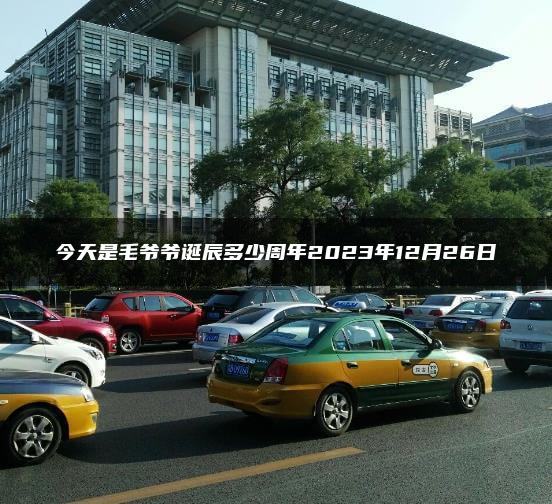 今天是毛爷爷诞辰多少周年2023年12月26日