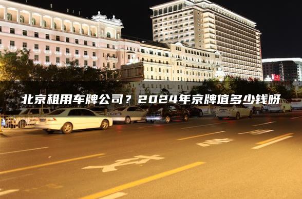 北京租用车牌公司？2024年京牌值多少钱呀