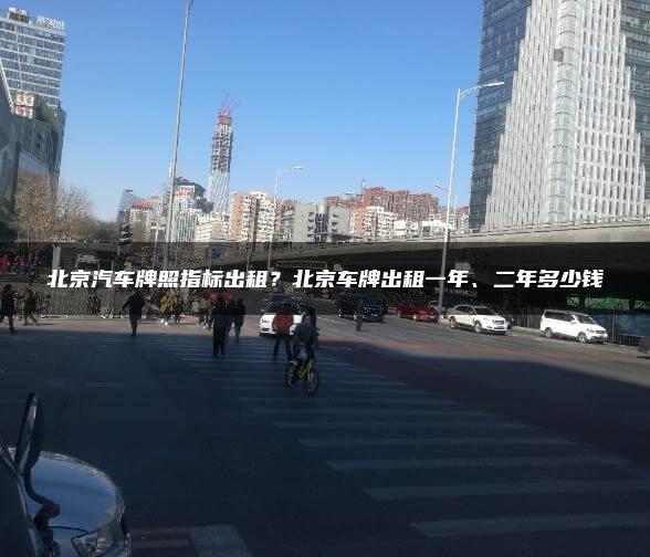 北京汽车牌照指标出租？北京车牌出租一年、二年多少钱