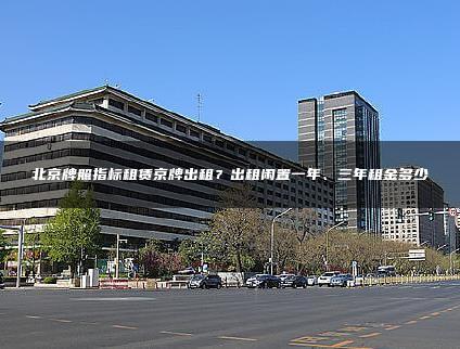 北京牌照指标租赁京牌出租？出租闲置一年、三年租金多少