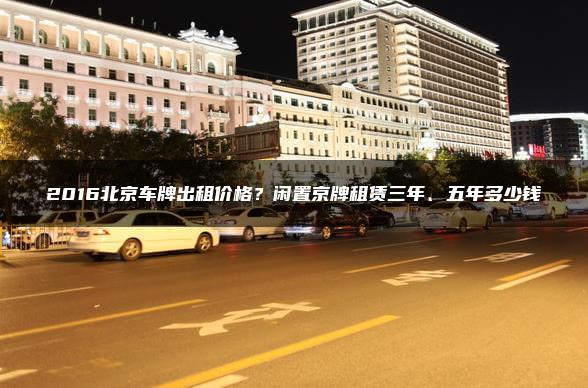 2016北京车牌出租价格？闲置京牌租赁三年、五年多少钱