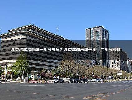 北京汽车指标租一年多少钱？北京车牌出租一年、二年多少钱