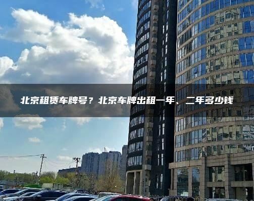 北京租赁车牌号？北京车牌出租一年、二年多少钱