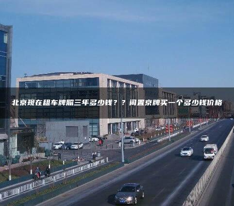 北京现在租车牌照三年多少钱？？闲置京牌买一个多少钱价格