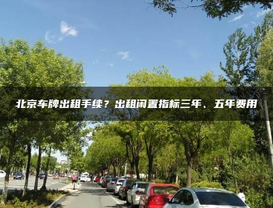 北京车牌出租手续？出租闲置指标三年、五年费用