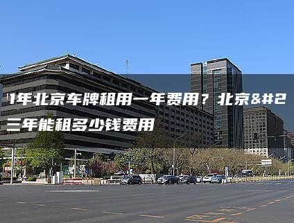 2021年北京车牌租用一年费用？北京牌照三年能租多少钱费用