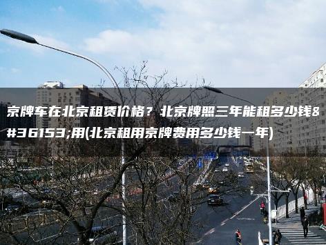 京牌车在北京租赁价格？北京牌照三年能租多少钱费用(北京租用京牌费用多少钱一年)