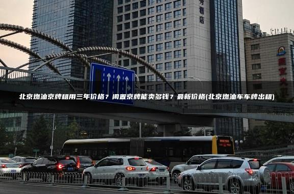 北京燃油京牌租用三年价格？闲置京牌能卖多钱？最新价格(北京燃油车车牌出租)