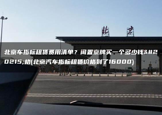 北京车指标租赁费用清单？闲置京牌买一个多少钱价格(北京汽车指标租赁价格到了16000)