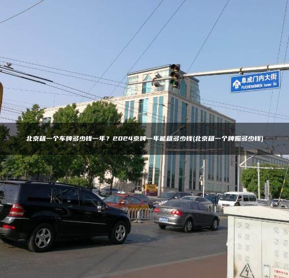 北京租一个车牌多少钱一年？2024京牌一年能租多少钱(北京租一个牌照多少钱)