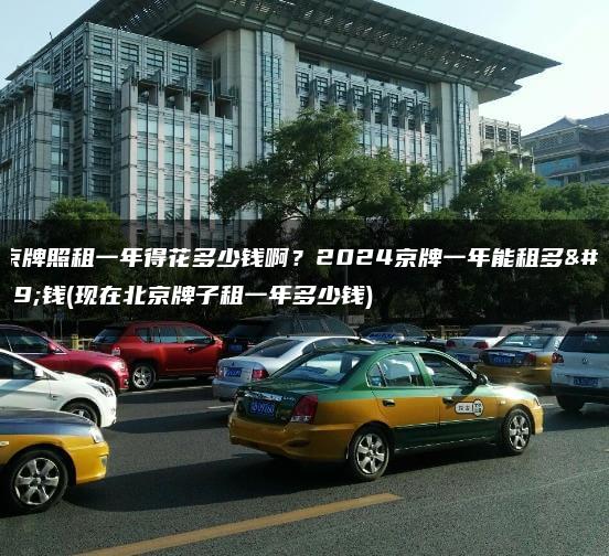 北京牌照租一年得花多少钱啊？2024京牌一年能租多少钱(现在北京牌子租一年多少钱)