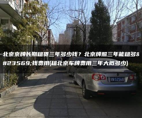北京京牌长期租赁三年多少钱？北京牌照三年能租多少钱费用(租北京车牌费用三年大概多少)