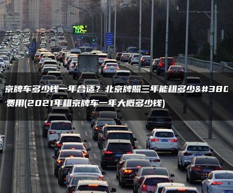 租京牌车多少钱一年合适？北京牌照三年能租多少钱费用(2021年租京牌车一年大概多少钱)