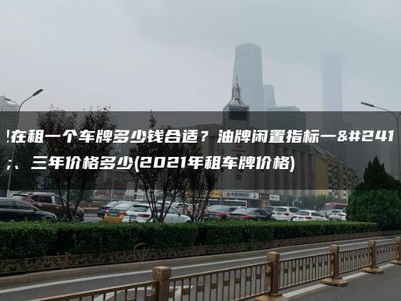现在租一个车牌多少钱合适？油牌闲置指标一年、三年价格多少(2021年租车牌价格)