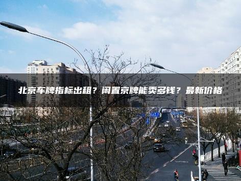 北京车牌指标出租？闲置京牌能卖多钱？最新价格