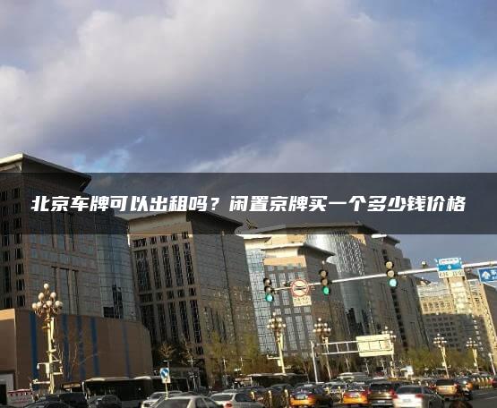 北京车牌可以出租吗？闲置京牌买一个多少钱价格