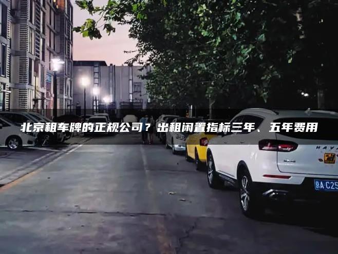 北京租车牌的正规公司？出租闲置指标三年、五年费用