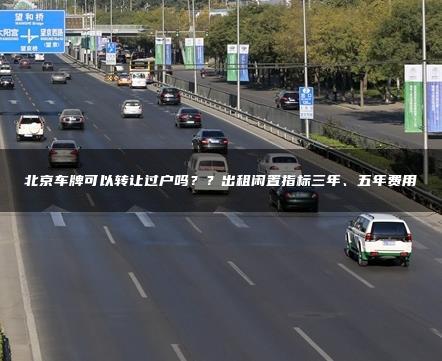 北京车牌可以转让过户吗？？出租闲置指标三年、五年费用