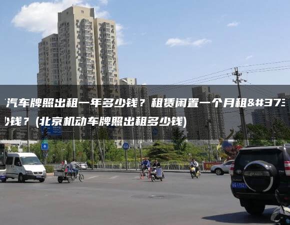 北京汽车牌照出租一年多少钱？租赁闲置一个月租金多少钱？(北京机动车牌照出租多少钱)
