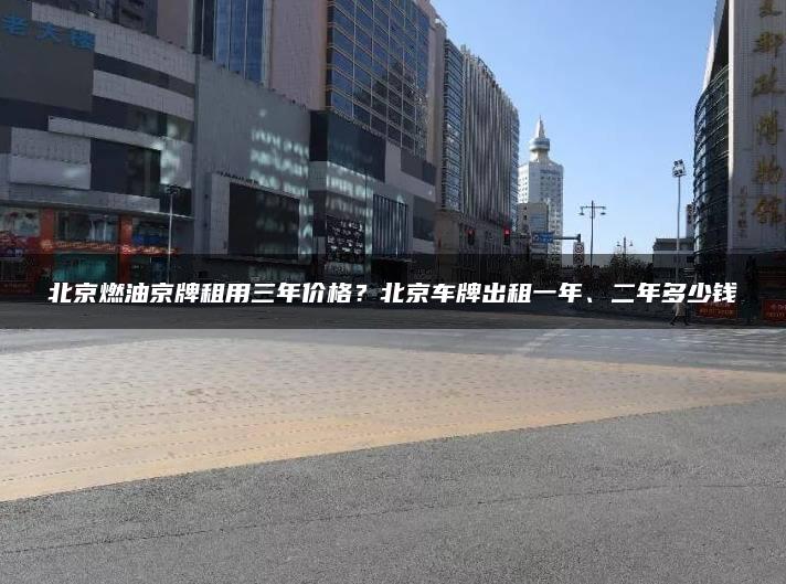北京燃油京牌租用三年价格？北京车牌出租一年、二年多少钱