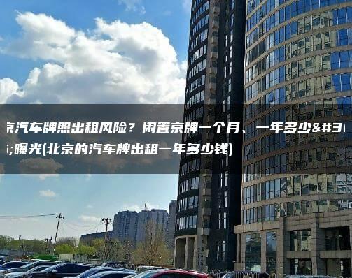 北京汽车牌照出租风险？闲置京牌一个月、一年多少钱曝光(北京的汽车牌出租一年多少钱)