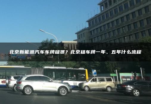 北京新能源汽车车牌租赁？北京租车牌一年、五年什么流程