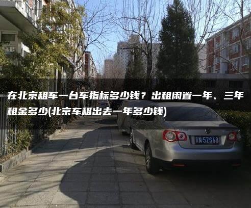 在北京租车一台车指标多少钱？出租闲置一年、三年租金多少(北京车租出去一年多少钱)