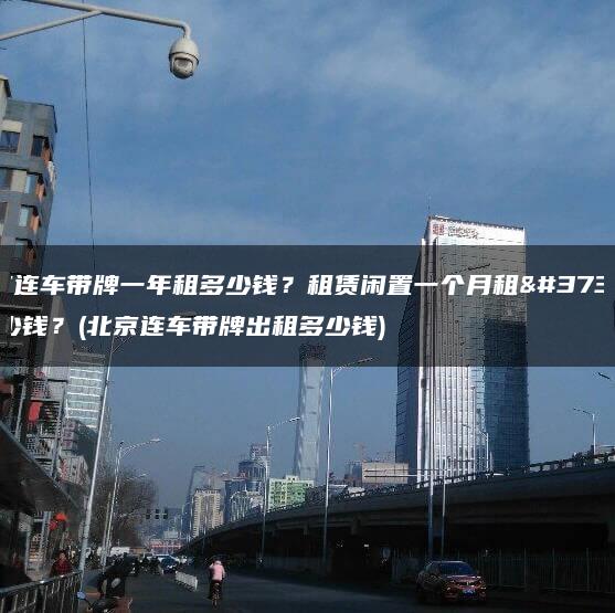 北京连车带牌一年租多少钱？租赁闲置一个月租金多少钱？(北京连车带牌出租多少钱)