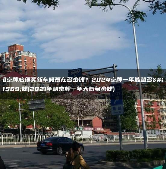 租京牌必须买新车吗现在多少钱？2024京牌一年能租多少钱(2021年租京牌一年大概多少钱)
