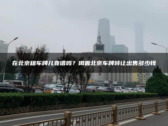 在北京租车牌儿靠谱吗？闲置北京车牌转让出售多少钱