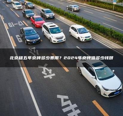 北京租五年京牌多少费用？2024年京牌值多少钱呀