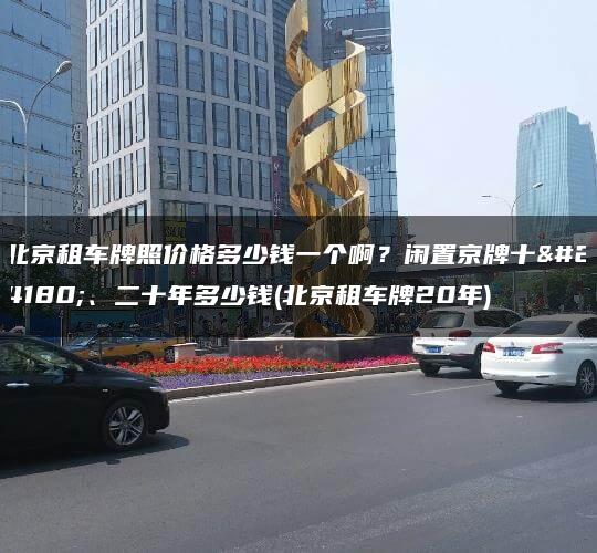 北京租车牌照价格多少钱一个啊？闲置京牌十年、二十年多少钱(北京租车牌20年)