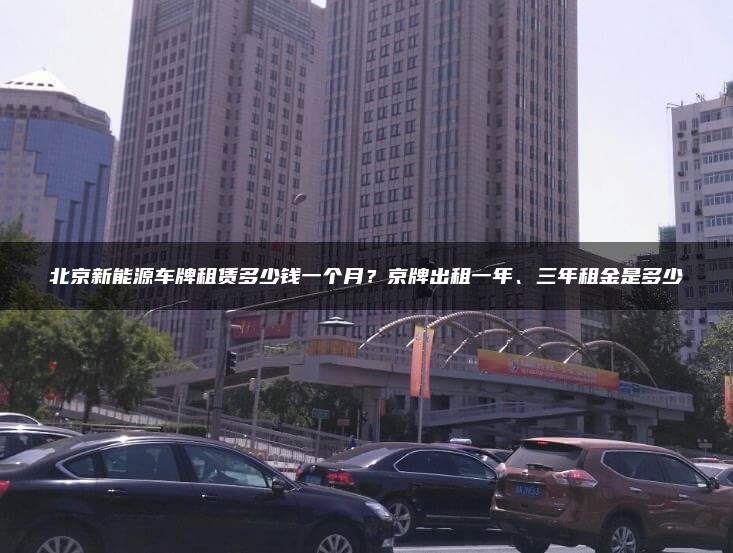 北京新能源车牌租赁多少钱一个月？京牌出租一年、三年租金是多少