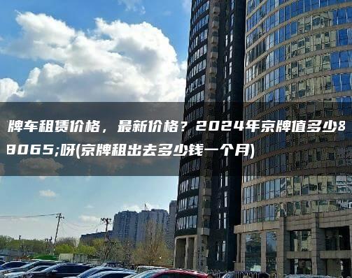京牌车租赁价格，最新价格？2024年京牌值多少钱呀(京牌租出去多少钱一个月)