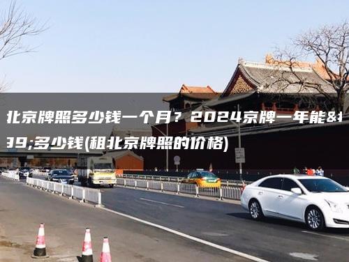 租北京牌照多少钱一个月？2024京牌一年能租多少钱(租北京牌照的价格)
